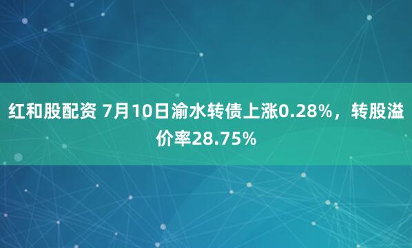 红和股配资 7月10日渝水转债上涨0.28%，转股溢价率28.75%