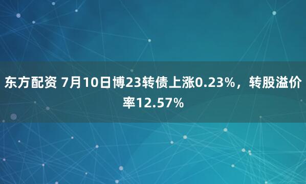 东方配资 7月10日博23转债上涨0.23%，转股溢价率12.57%