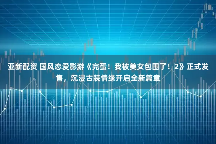 亚新配资 国风恋爱影游《完蛋！我被美女包围了！2》正式发售，沉浸古装情缘开启全新篇章