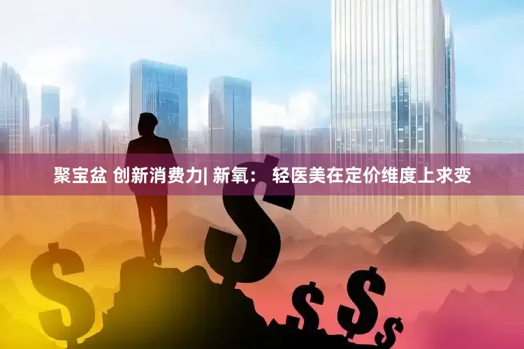 聚宝盆 创新消费力| 新氧： 轻医美在定价维度上求变