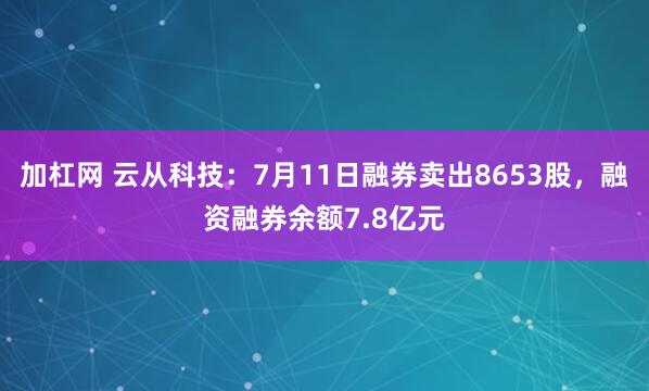加杠网 云从科技：7月11日融券卖出8653股，融资融券余额7.8亿元