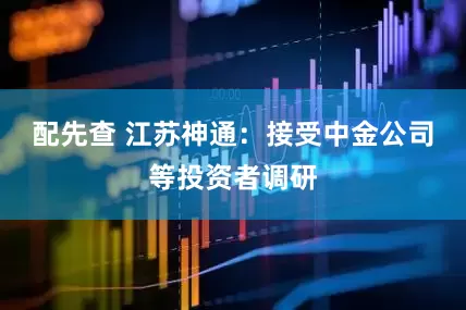 配先查 江苏神通：接受中金公司等投资者调研
