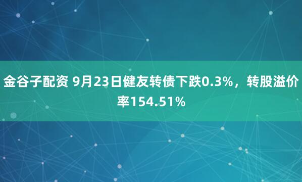 金谷子配资 9月23日健友转债下跌0.3%，转股溢价率154.51%