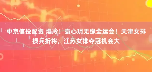 中京信投配资 爆冷！袁心玥无缘全运会！天津女排损兵折将，江苏女排夺冠机会大