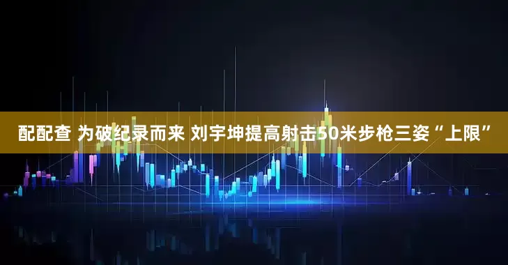 配配查 为破纪录而来 刘宇坤提高射击50米步枪三姿“上限”