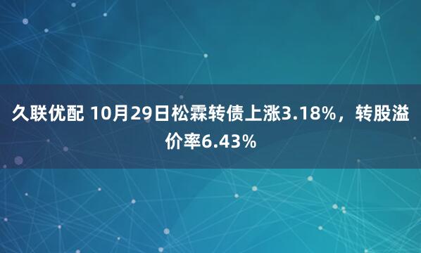 久联优配 10月29日松霖转债上涨3.18%，转股溢价率6.43%