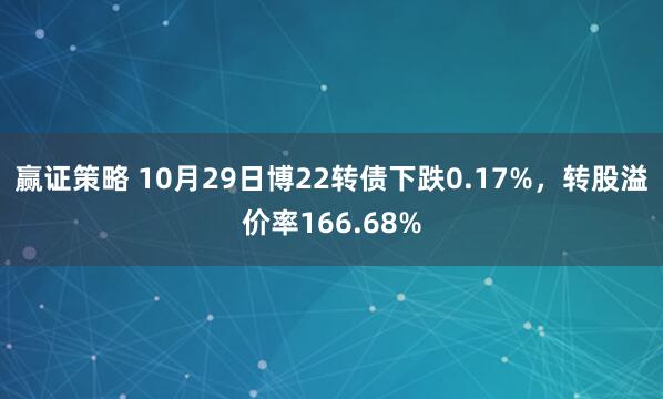 赢证策略 10月29日博22转债下跌0.17%，转股溢价率166.68%
