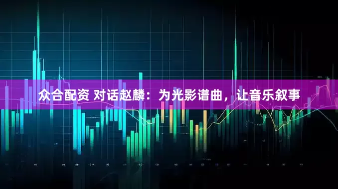 众合配资 对话赵麟：为光影谱曲，让音乐叙事