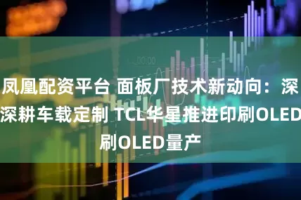 凤凰配资平台 面板厂技术新动向：深天马深耕车载定制 TCL华星推进印刷OLED量产