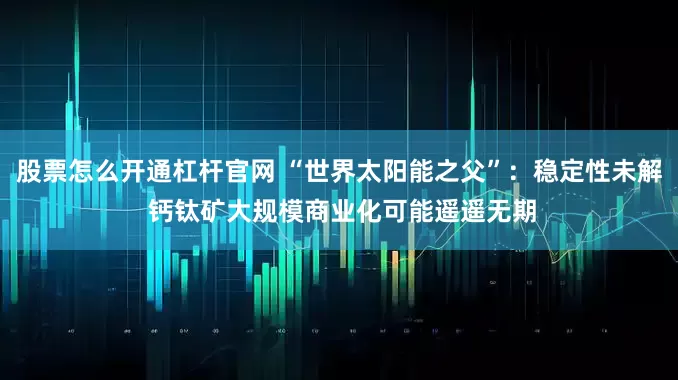 股票怎么开通杠杆官网 “世界太阳能之父”：稳定性未解 钙钛矿大规模商业化可能遥遥无期