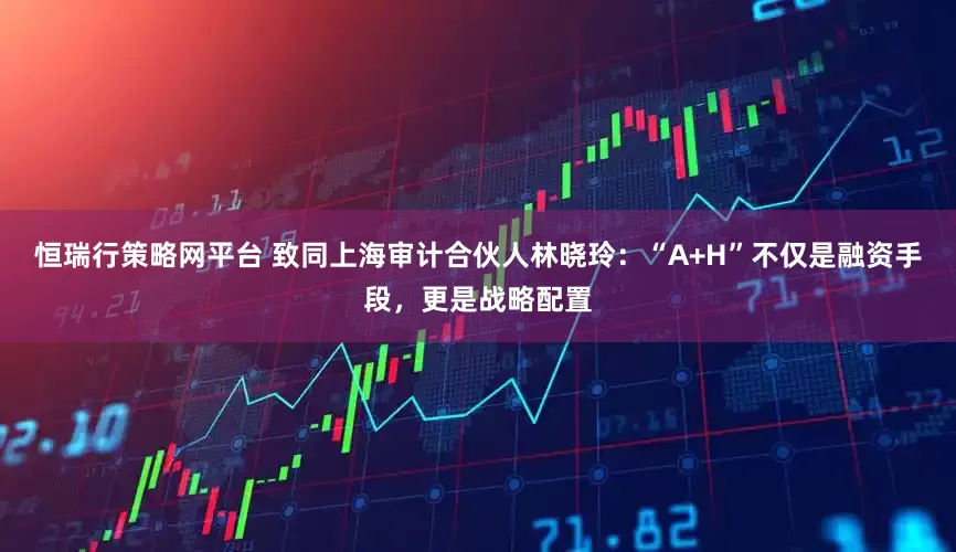 恒瑞行策略网平台 致同上海审计合伙人林晓玲：“A+H”不仅是融资手段，更是战略配置