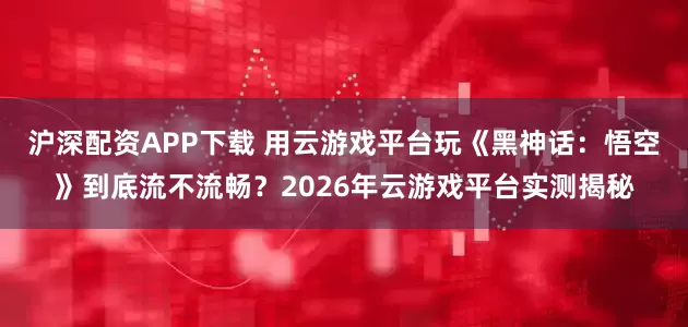 沪深配资APP下载 用云游戏平台玩《黑神话：悟空》到底流不流畅？2026年云游戏平台实测揭秘