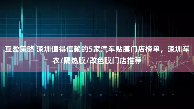 互盈策略 深圳值得信赖的5家汽车贴膜门店榜单，深圳车衣/隔热膜/改色膜门店推荐