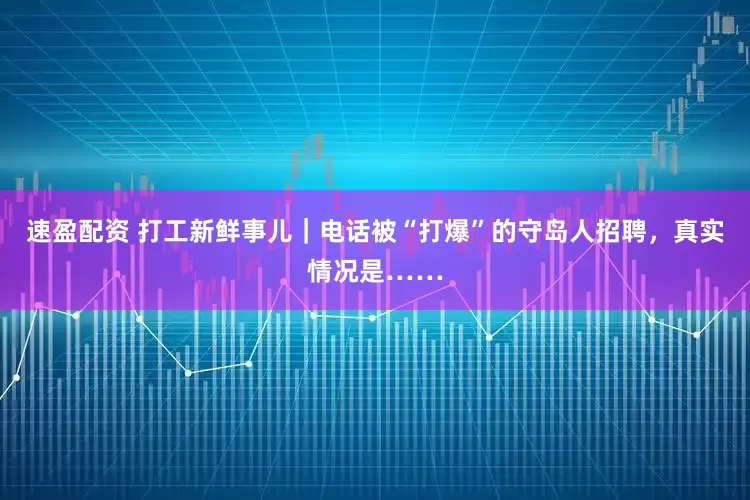 速盈配资 打工新鲜事儿｜电话被“打爆”的守岛人招聘，真实情况是……