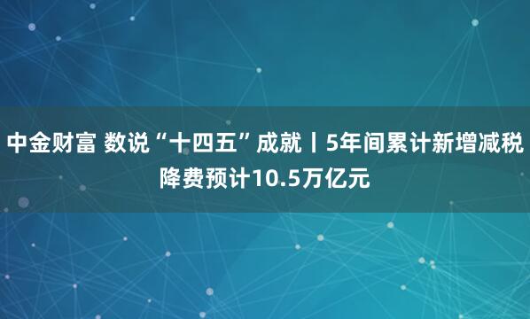 中金财富 数说“十四五”成就丨5年间累计新增减税降费预计10.5万亿元