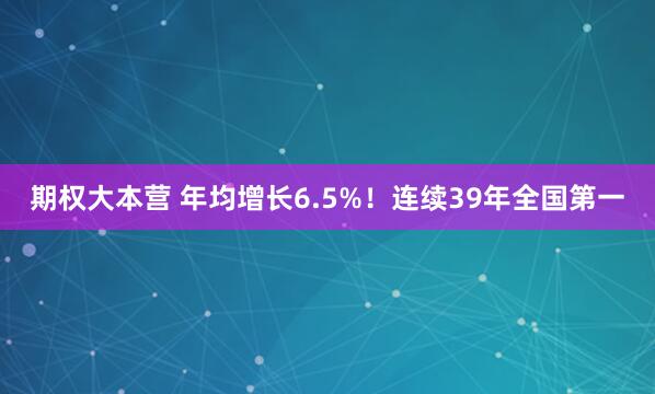 期权大本营 年均增长6.5%！连续39年全国第一