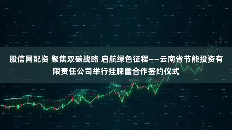 股信网配资 聚焦双碳战略 启航绿色征程——云南省节能投资有限责任公司举行挂牌暨合作签约仪式