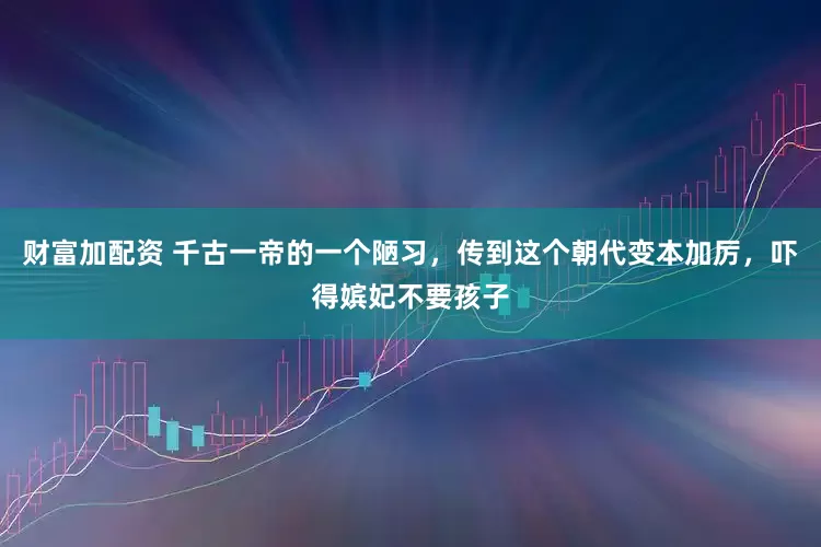 财富加配资 千古一帝的一个陋习，传到这个朝代变本加厉，吓得嫔妃不要孩子